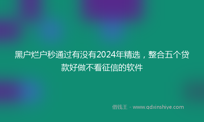 黑户烂户秒通过有没有2024年精选，整合五个贷款好做不看征信的软件