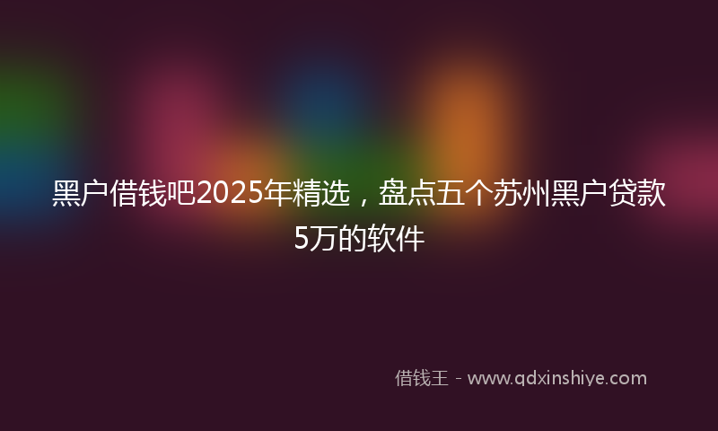 黑户借钱吧2025年精选，盘点五个苏州黑户贷款5万的软件