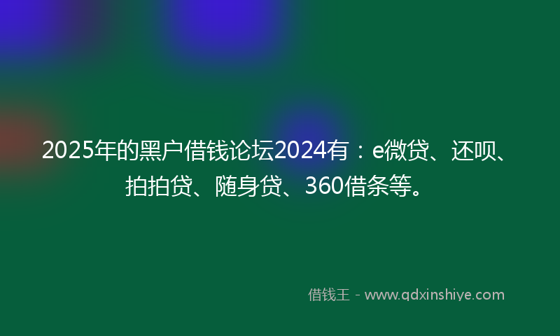2025年的黑户借钱论坛2024有：e微贷、还呗、拍拍贷、随身贷、360借条等。