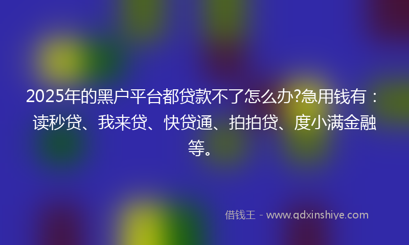 2025年的黑户平台都贷款不了怎么办?急用钱有：读秒贷、我来贷、快贷通、拍拍贷、度小满金融等。