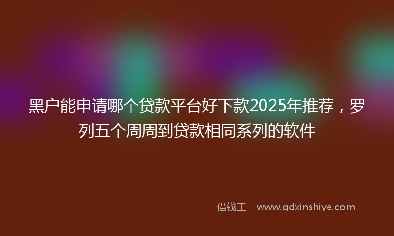 黑户能申请哪个贷款平台好下款2025年推荐，罗列五个周周到贷款相同系列的软件
