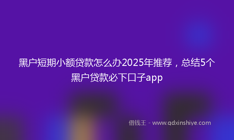 黑户短期小额贷款怎么办2025年推荐，总结5个黑户贷款必下口子app