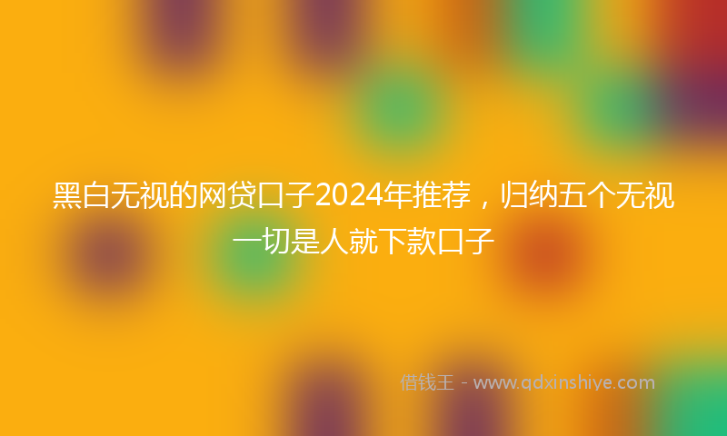 黑白无视的网贷口子2024年推荐，归纳五个无视一切是人就下款口子