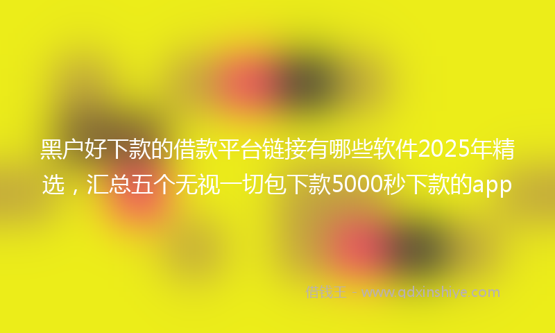 黑户好下款的借款平台链接有哪些软件2025年精选，汇总五个无视一切包下款5000秒下款的app