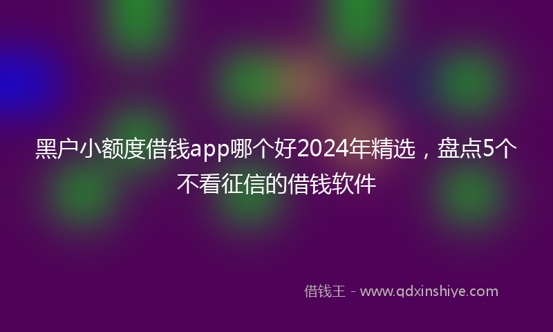 黑户小额度借钱app哪个好2024年精选，盘点5个不看征信的借钱软件