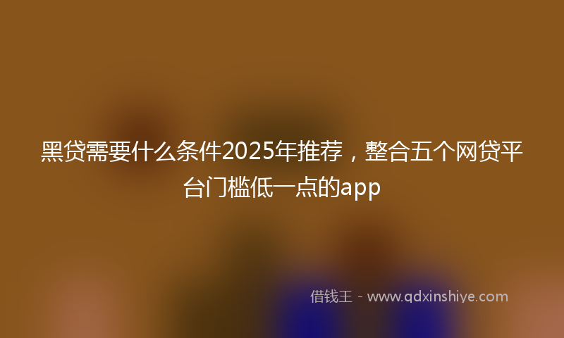 黑贷需要什么条件2025年推荐，整合五个网贷平台门槛低一点的app