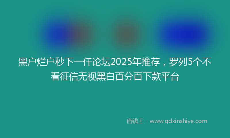 黑户烂户秒下一仟论坛2025年推荐，罗列5个不看征信无视黑白百分百下款平台