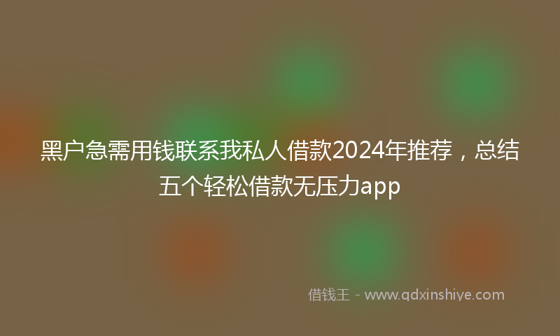 黑户急需用钱联系我私人借款2024年推荐，总结五个轻松借款无压力app