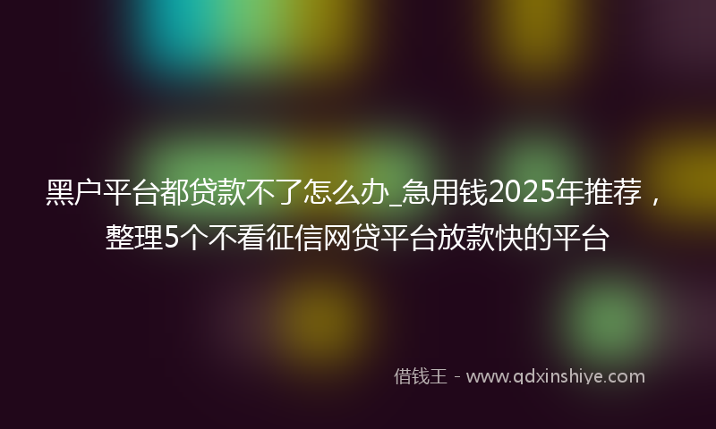 黑户平台都贷款不了怎么办_急用钱2025年推荐，整理5个不看征信网贷平台放款快的平台