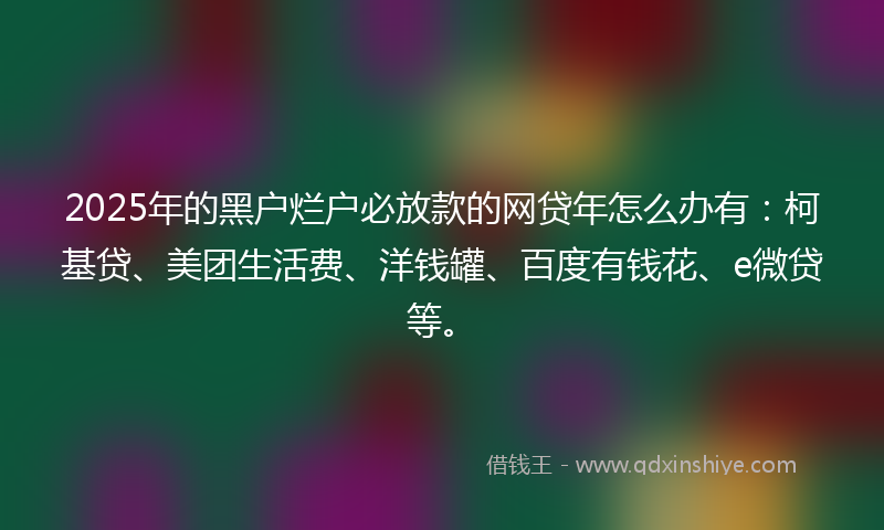 2025年的黑户烂户必放款的网贷年怎么办有：柯基贷、美团生活费、洋钱罐、百度有钱花、e微贷等。