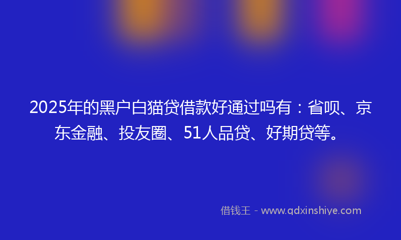 2025年的黑户白猫贷借款好通过吗有：省呗、京东金融、投友圈、51人品贷、好期贷等。
