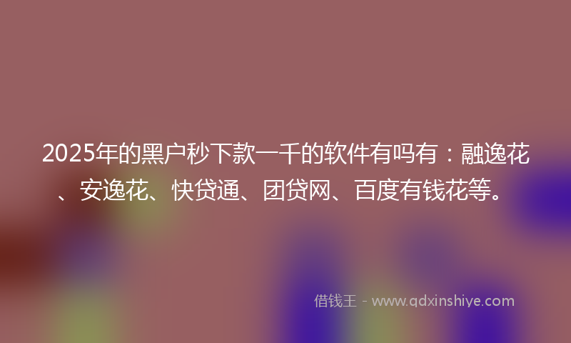 2025年的黑户秒下款一千的软件有吗有：融逸花、安逸花、快贷通、团贷网、百度有钱花等。
