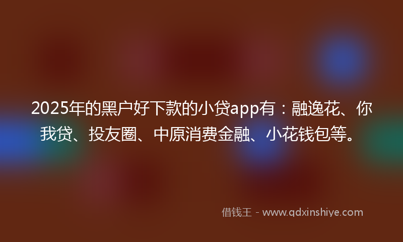 2025年的黑户好下款的小贷app有：融逸花、你我贷、投友圈、中原消费金融、小花钱包等。