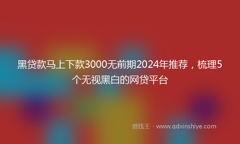 黑贷款马上下款3000无前期2024年推荐，梳理5个无视黑白的网贷平台