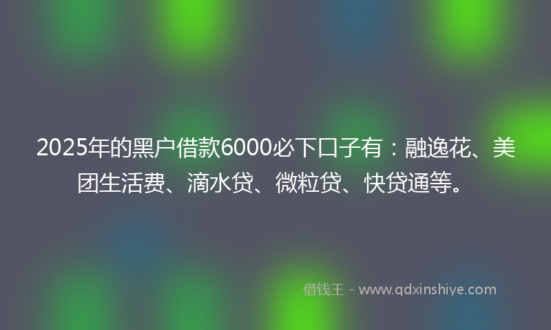 2025年的黑户借款6000必下口子有：融逸花、美团生活费、滴水贷、微粒贷、快贷通等。
