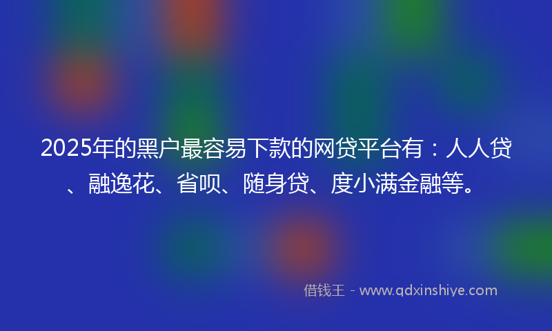 2025年的黑户最容易下款的网贷平台有：人人贷、融逸花、省呗、随身贷、度小满金融等。