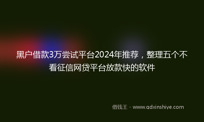 黑户借款3万尝试平台2024年推荐，整理五个不看征信网贷平台放款快的软件
