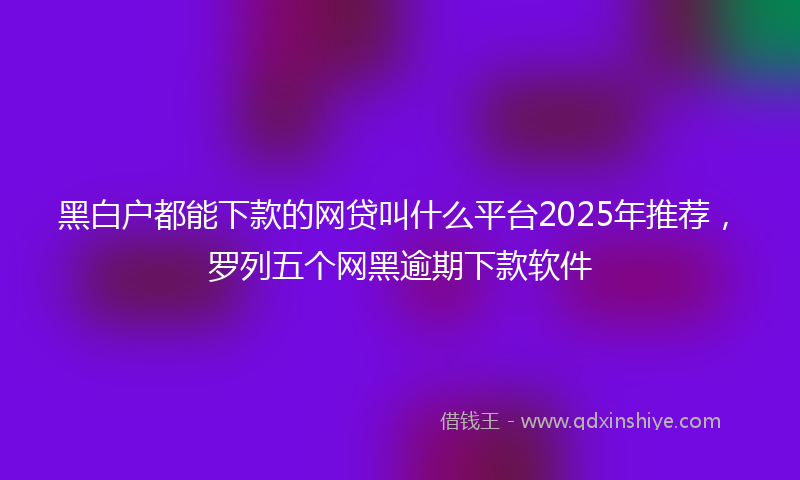 黑白户都能下款的网贷叫什么平台2025年推荐，罗列五个网黑逾期下款软件