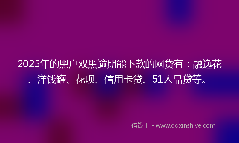 2025年的黑户双黑逾期能下款的网贷有：融逸花、洋钱罐、花呗、信用卡贷、51人品贷等。