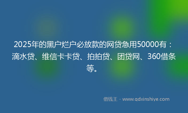 2025年的黑户烂户必放款的网贷急用50000有：滴水贷、维信卡卡贷、拍拍贷、团贷网、360借条等。