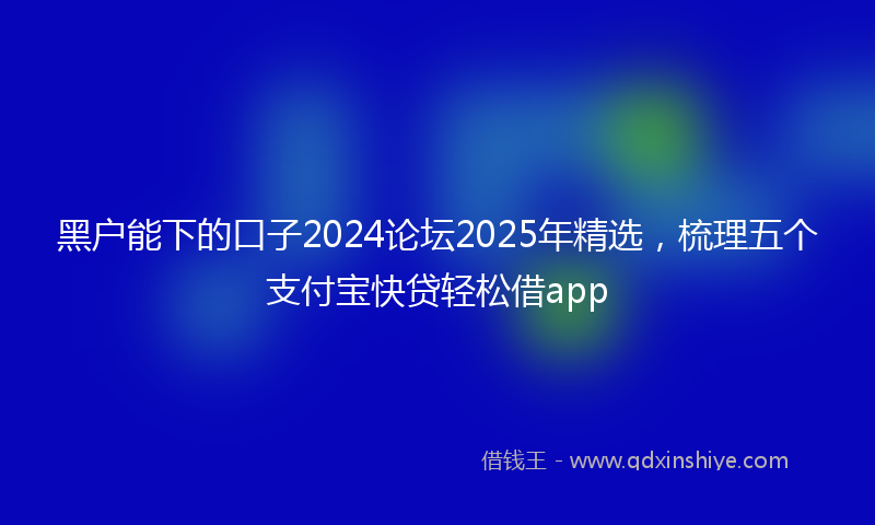 黑户能下的口子2024论坛2025年精选，梳理五个支付宝快贷轻松借app