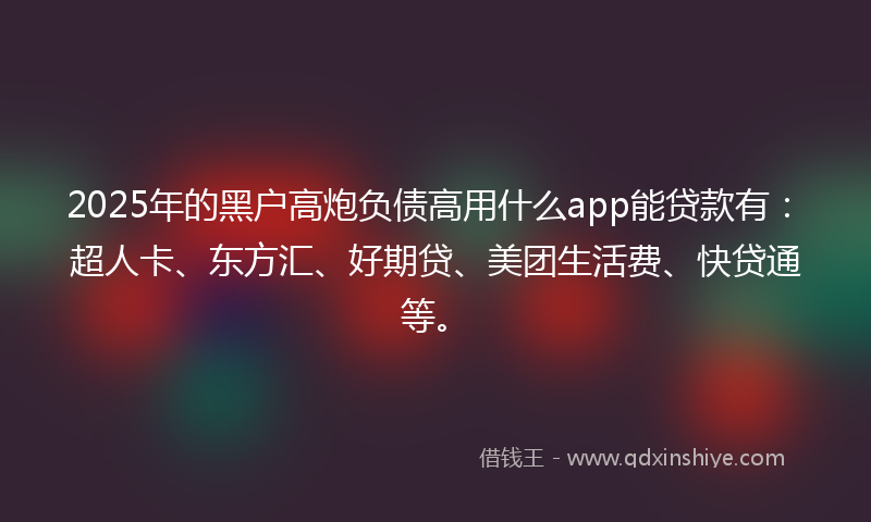 2025年的黑户高炮负债高用什么app能贷款有：超人卡、东方汇、好期贷、美团生活费、快贷通等。