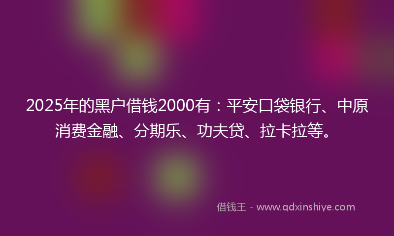 2025年的黑户借钱2000有：平安口袋银行、中原消费金融、分期乐、功夫贷、拉卡拉等。