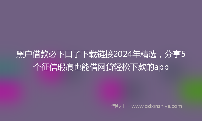 黑户借款必下口子下载链接2024年精选，分享5个征信瑕疵也能借网贷轻松下款的app