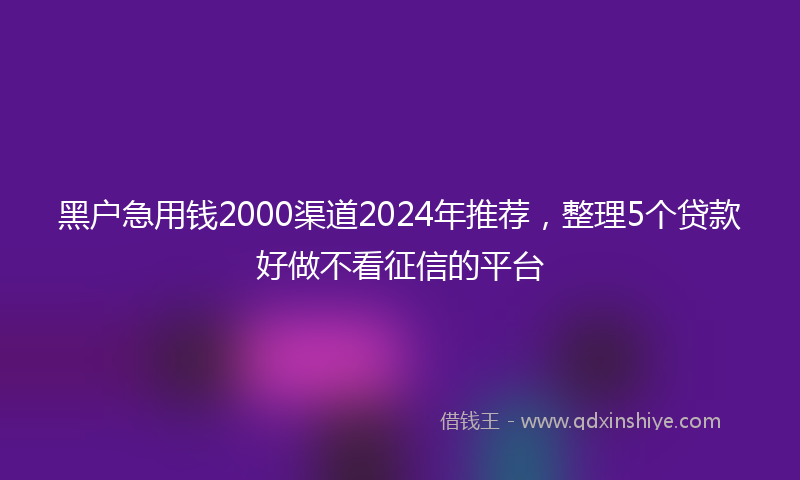 黑户急用钱2000渠道2024年推荐,整理5个贷款好做不看征信的平台