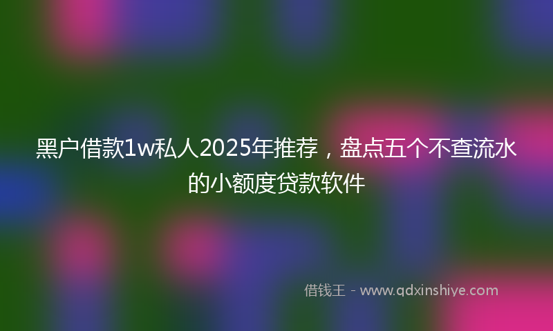 黑户借款1w私人2025年推荐，盘点五个不查流水的小额度贷款软件