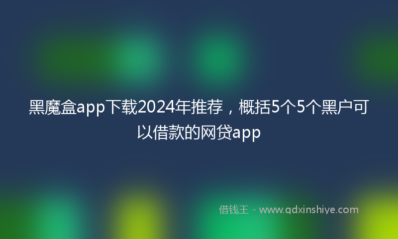 黑魔盒app下载2024年推荐，概括5个5个黑户可以借款的网贷app