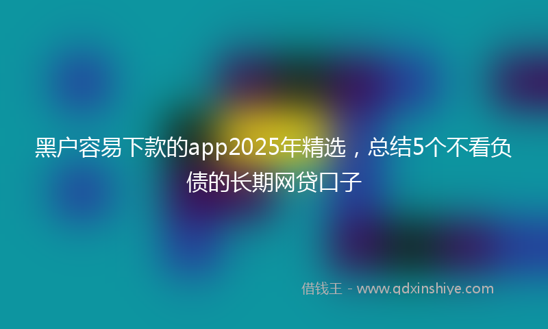 黑户容易下款的app2025年精选，总结5个不看负债的长期网贷口子