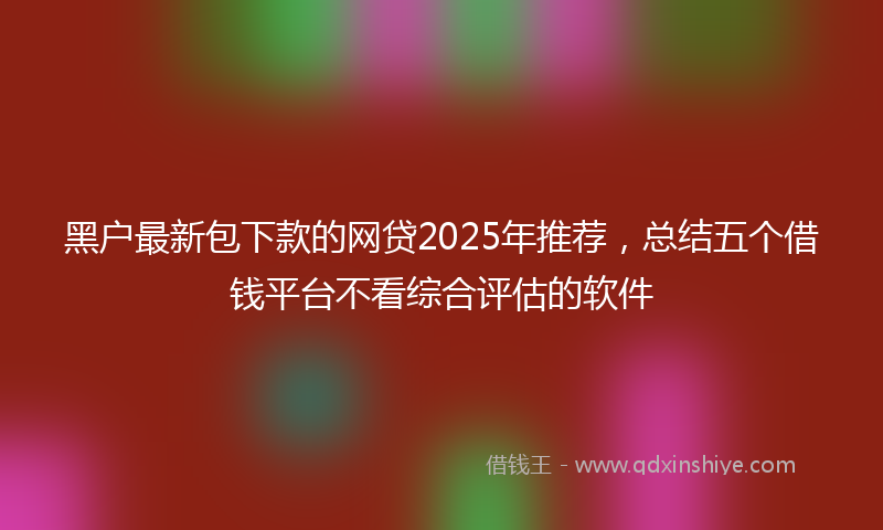 黑户最新包下款的网贷2025年推荐，总结五个借钱平台不看综合评估的软件