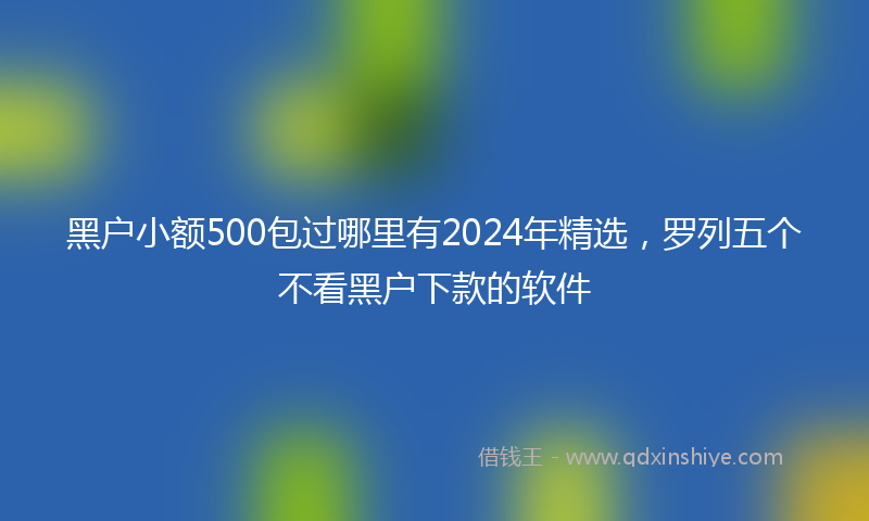 黑户小额500包过哪里有2024年精选，罗列五个不看黑户下款的软件