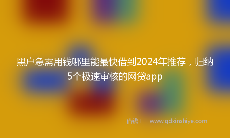 黑户急需用钱哪里能最快借到2024年推荐,归纳5个极速审核的网贷app