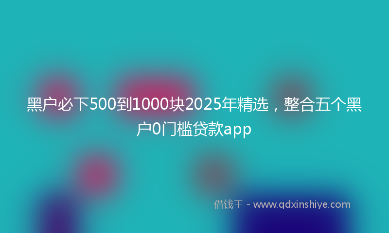 黑户必下500到1000块2025年精选，整合五个黑户0门槛贷款app
