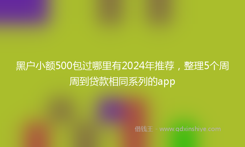 黑户小额500包过哪里有2024年推荐，整理5个周周到贷款相同系列的app