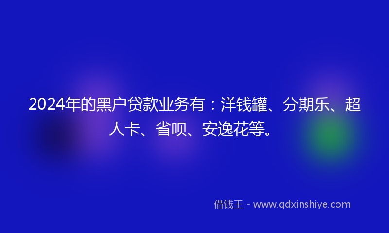 2024年的黑户贷款业务有：洋钱罐、分期乐、超人卡、省呗、安逸花等。