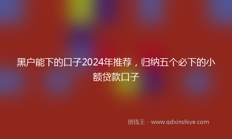 黑户能下的口子2024年推荐，归纳五个必下的小额贷款口子
