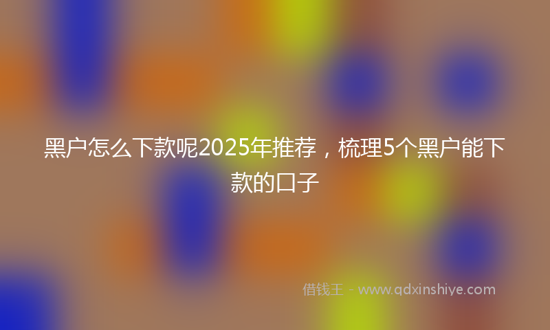 黑户怎么下款呢2025年推荐，梳理5个黑户能下款的口子