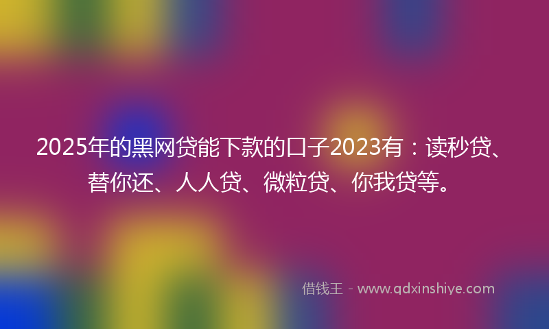 2025年的黑网贷能下款的口子2023有：读秒贷、替你还、人人贷、微粒贷、你我贷等。