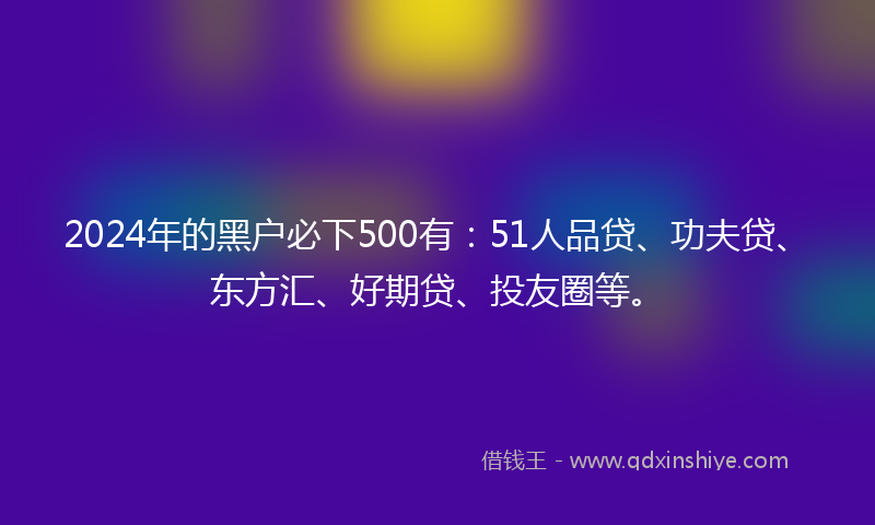 2024年的黑户必下500有：51人品贷、功夫贷、东方汇、好期贷、投友圈等。