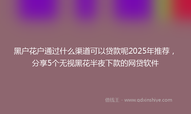 黑户花户通过什么渠道可以贷款呢2025年推荐，分享5个无视黑花半夜下款的网贷软件