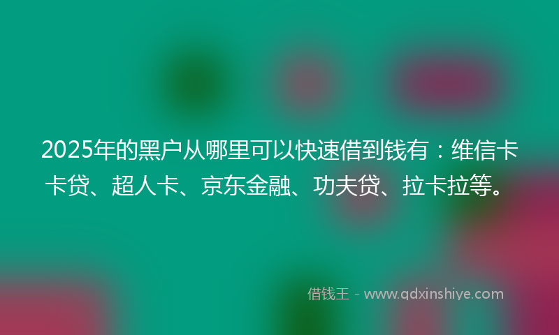 2025年的黑户从哪里可以快速借到钱有：维信卡卡贷、超人卡、京东金融、功夫贷、拉卡拉等。