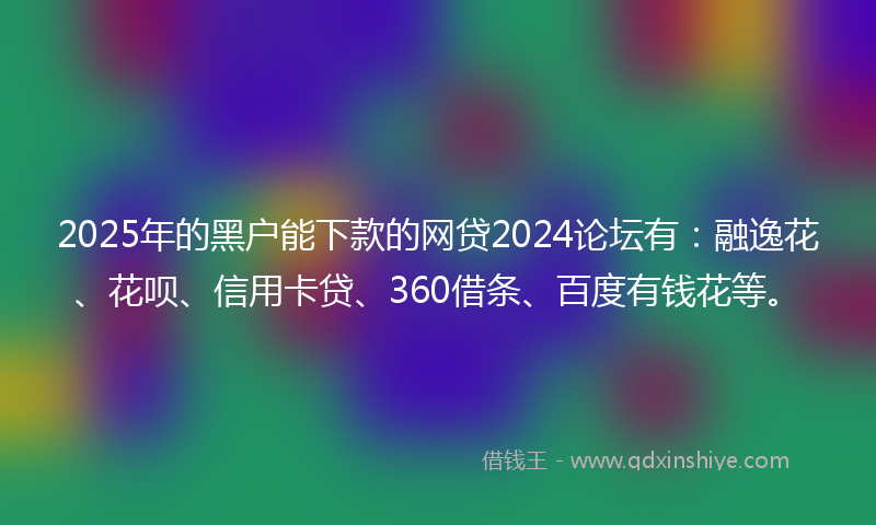 2025年的黑户能下款的网贷2024论坛有：融逸花、花呗、信用卡贷、360借条、百度有钱花等。