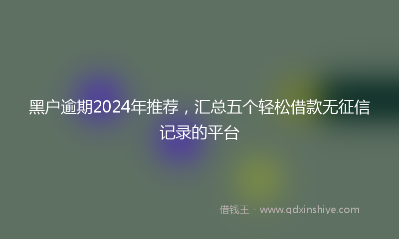 黑户逾期2024年推荐，汇总五个轻松借款无征信记录的平台