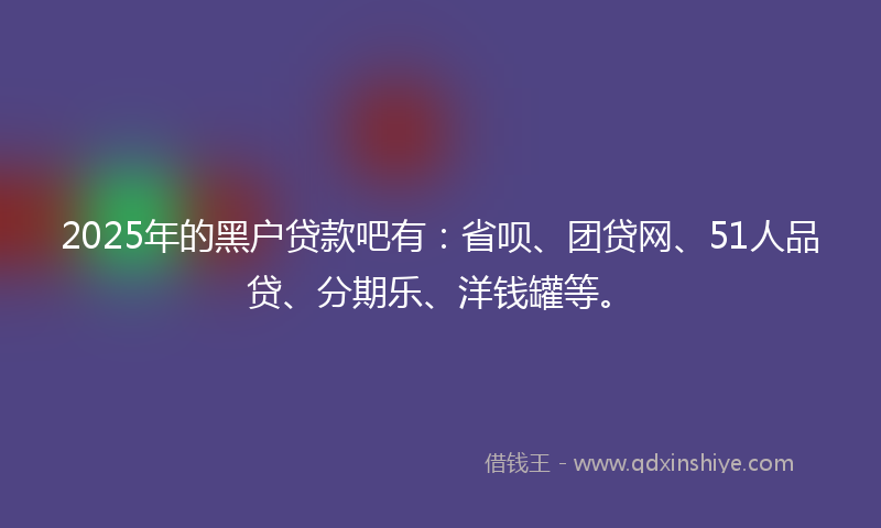 2025年的黑户贷款吧有：省呗、团贷网、51人品贷、分期乐、洋钱罐等。