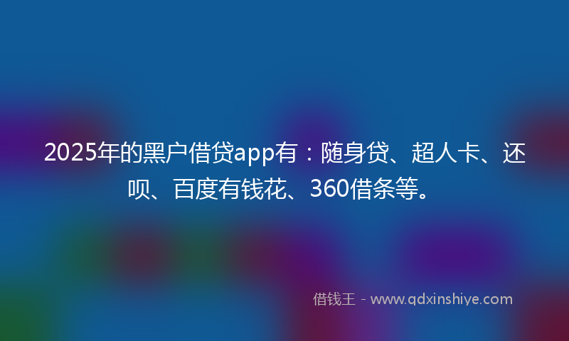 2025年的黑户借贷app有：随身贷、超人卡、还呗、百度有钱花、360借条等。