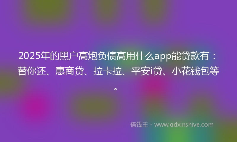 2025年的黑户高炮负债高用什么app能贷款有：替你还、惠商贷、拉卡拉、平安i贷、小花钱包等。