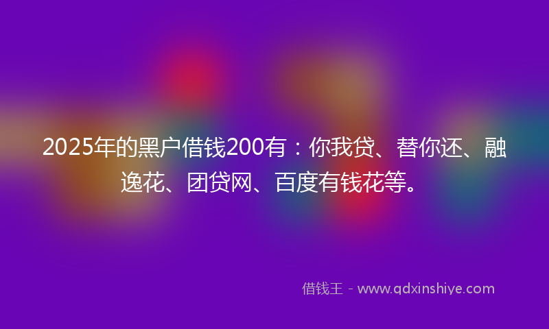 2025年的黑户借钱200有：你我贷、替你还、融逸花、团贷网、百度有钱花等。